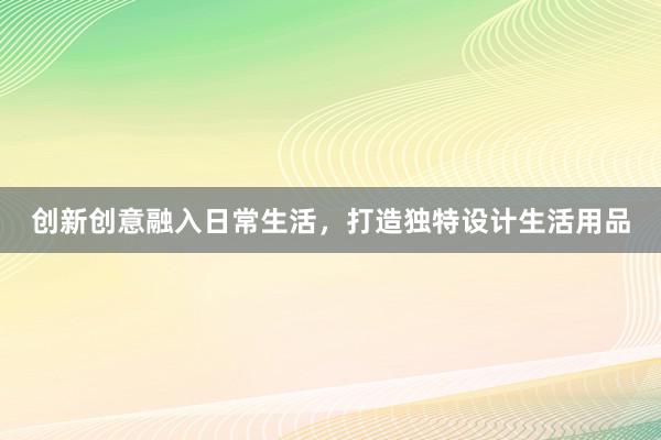 创新创意融入日常生活，打造独特设计生活用品